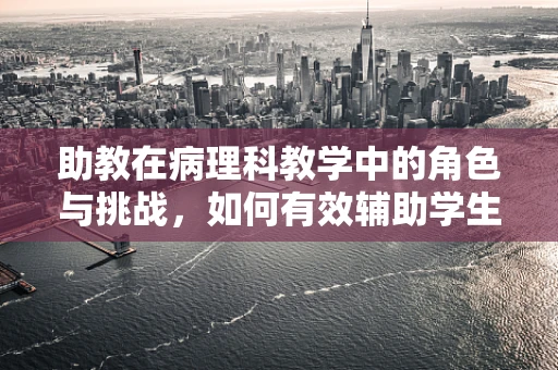 助教在病理科教学中的角色与挑战，如何有效辅助学生理解微观世界的奥秘？