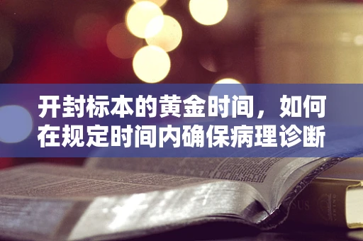 开封标本的黄金时间，如何在规定时间内确保病理诊断的准确性？
