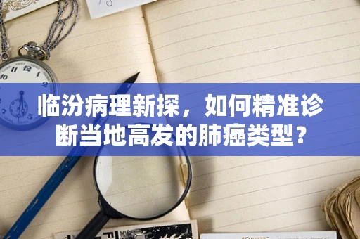 临汾病理新探，如何精准诊断当地高发的肺癌类型？