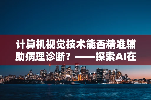 计算机视觉技术能否精准辅助病理诊断？——探索AI在医学影像分析中的潜力