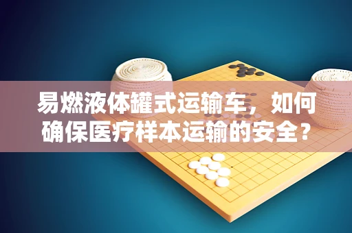 易燃液体罐式运输车，如何确保医疗样本运输的安全？