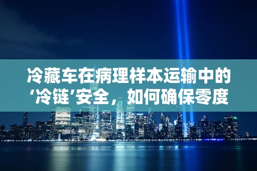 冷藏车在病理样本运输中的‘冷链’安全，如何确保零度以下的无缝守护？