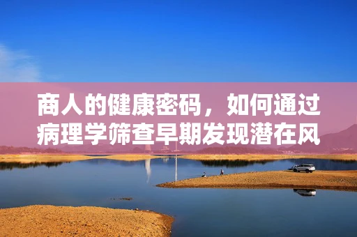 商人的健康密码，如何通过病理学筛查早期发现潜在风险？