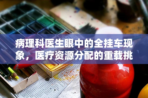 病理科医生眼中的全挂车现象，医疗资源分配的重载挑战？