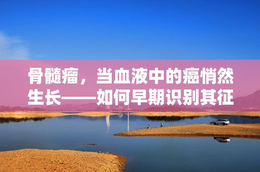 骨髓瘤，当血液中的癌悄然生长——如何早期识别其征兆？