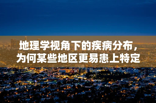 地理学视角下的疾病分布，为何某些地区更易患上特定疾病？