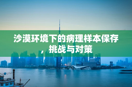 沙漠环境下的病理样本保存，挑战与对策