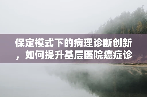 保定模式下的病理诊断创新，如何提升基层医院癌症诊疗精准度？