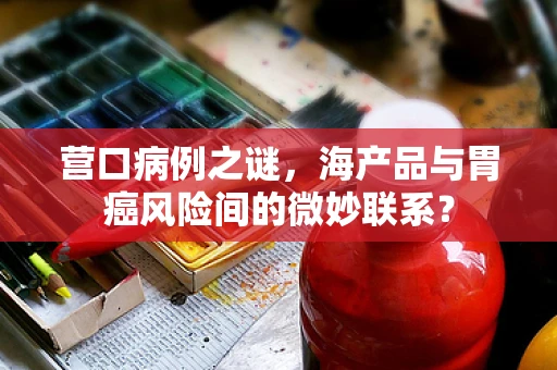 营口病例之谜，海产品与胃癌风险间的微妙联系？