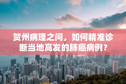 贺州病理之问，如何精准诊断当地高发的肺癌病例？