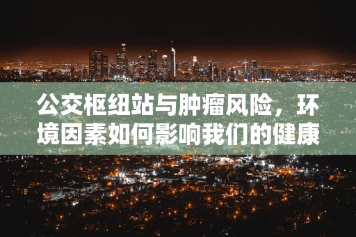 公交枢纽站与肿瘤风险，环境因素如何影响我们的健康？
