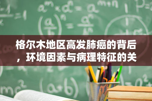 格尔木地区高发肺癌的背后，环境因素与病理特征的关系？