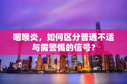 咽喉炎，如何区分普通不适与需警惕的信号？