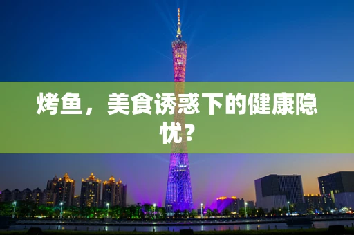 烤鱼，美食诱惑下的健康隐忧？