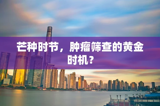 芒种时节，肿瘤筛查的黄金时机？