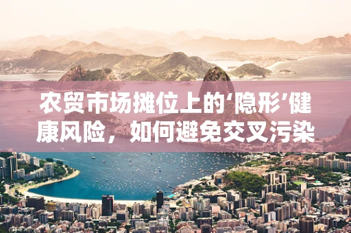 农贸市场摊位上的‘隐形’健康风险，如何避免交叉污染？