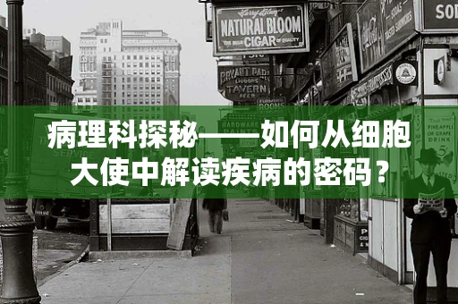 病理科探秘——如何从细胞大使中解读疾病的密码？
