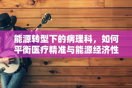 能源转型下的病理科，如何平衡医疗精准与能源经济性？