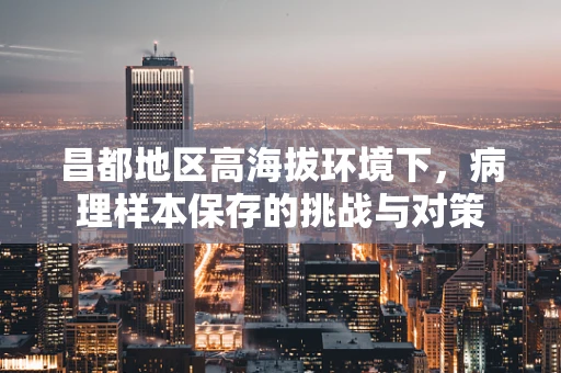 昌都地区高海拔环境下，病理样本保存的挑战与对策