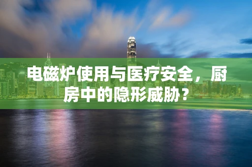电磁炉使用与医疗安全，厨房中的隐形威胁？