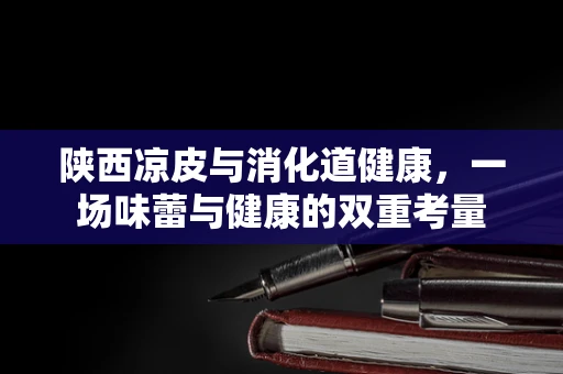 陕西凉皮与消化道健康，一场味蕾与健康的双重考量