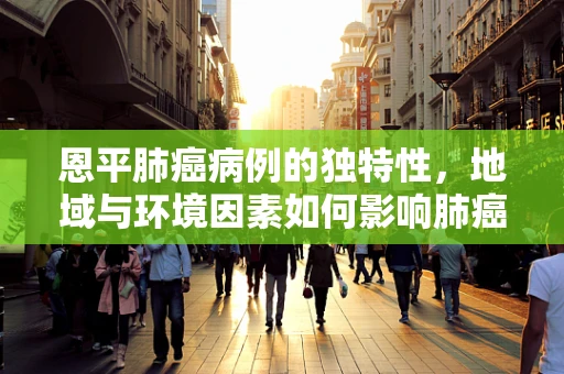 恩平肺癌病例的独特性，地域与环境因素如何影响肺癌病理特征？