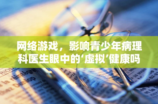 网络游戏，影响青少年病理科医生眼中的‘虚拟’健康吗？