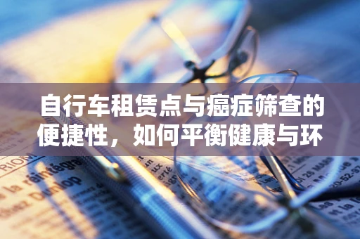 自行车租赁点与癌症筛查的便捷性，如何平衡健康与环保？