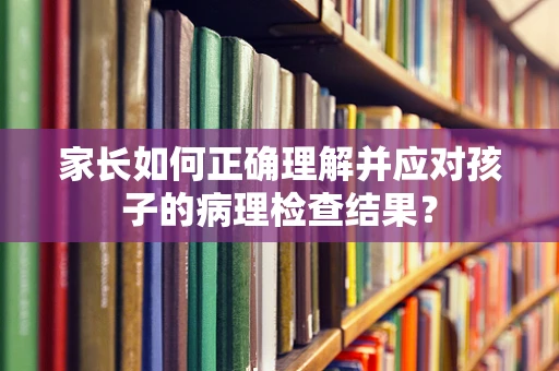 家长如何正确理解并应对孩子的病理检查结果？