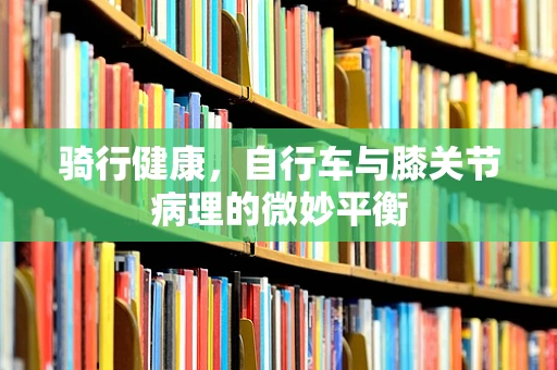 骑行健康，自行车与膝关节病理的微妙平衡
