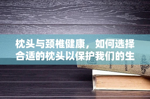 枕头与颈椎健康，如何选择合适的枕头以保护我们的生命曲线？