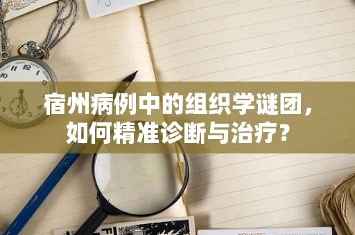 宿州病例中的组织学谜团，如何精准诊断与治疗？