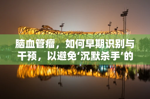 脑血管瘤，如何早期识别与干预，以避免‘沉默杀手’的威胁？