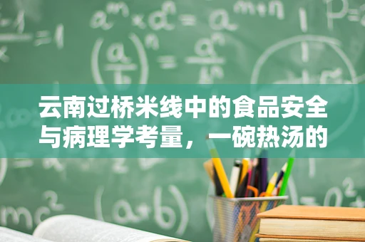 云南过桥米线中的食品安全与病理学考量，一碗热汤的背后