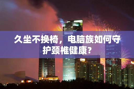 久坐不换椅，电脑族如何守护颈椎健康？