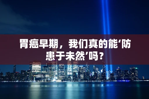 胃癌早期，我们真的能‘防患于未然’吗？