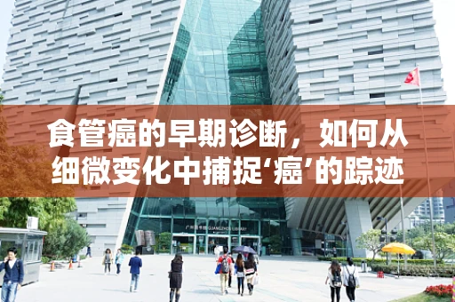 食管癌的早期诊断，如何从细微变化中捕捉‘癌’的踪迹？