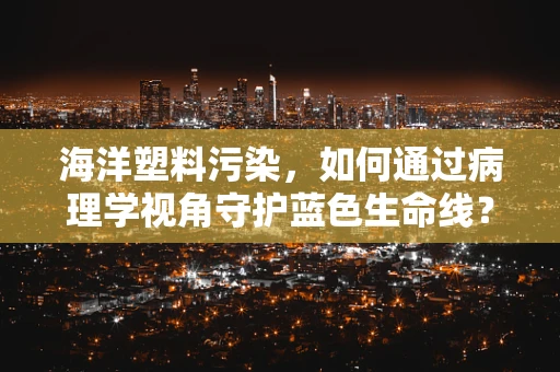海洋塑料污染，如何通过病理学视角守护蓝色生命线？