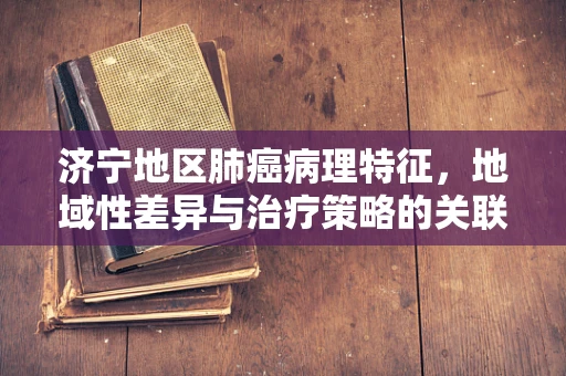 济宁地区肺癌病理特征，地域性差异与治疗策略的关联