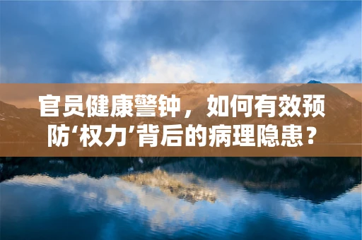 官员健康警钟，如何有效预防‘权力’背后的病理隐患？