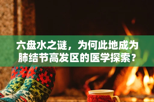 六盘水之谜，为何此地成为肺结节高发区的医学探索？