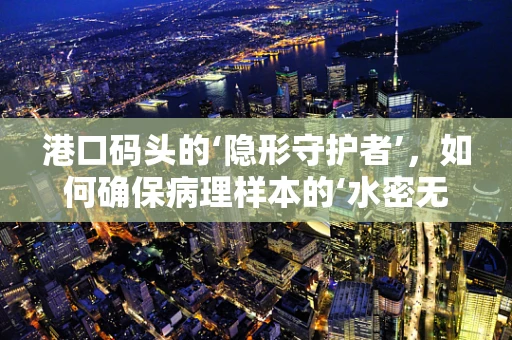 港口码头的‘隐形守护者’，如何确保病理样本的‘水密无漏’？