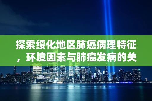 探索绥化地区肺癌病理特征，环境因素与肺癌发病的关联性