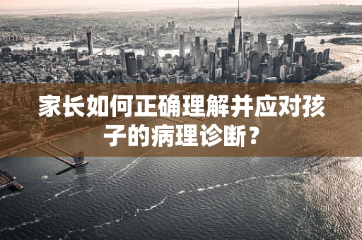 家长如何正确理解并应对孩子的病理诊断？