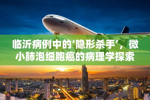 临沂病例中的‘隐形杀手’，微小肺泡细胞癌的病理学探索