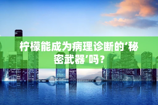 柠檬能成为病理诊断的‘秘密武器’吗？