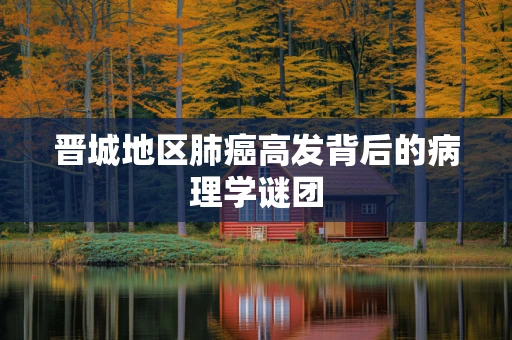 晋城地区肺癌高发背后的病理学谜团