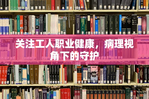 关注工人职业健康，病理视角下的守护