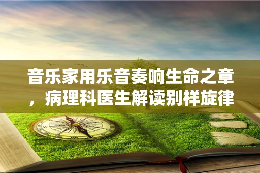音乐家用乐音奏响生命之章，病理科医生解读别样旋律