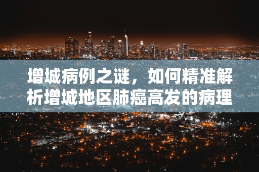 增城病例之谜，如何精准解析增城地区肺癌高发的病理特征？